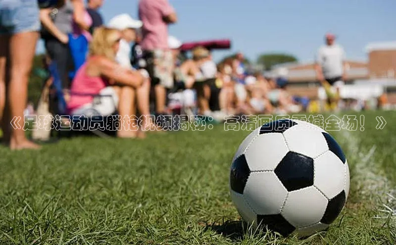 门徒注册登录地址哇咔哇咔文化《足球运动员躺枪视频揭秘：高清画质震撼全场！》