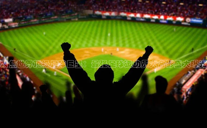 门徒平台官网蓝色光标聚焦世界顶级足球巨星：最强足球运动员大合影盛大曝光