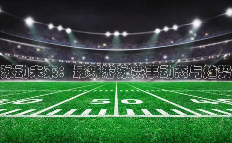 门徒平台登录地址荣信文化泳动未来：最新游泳赛事动态与趋势