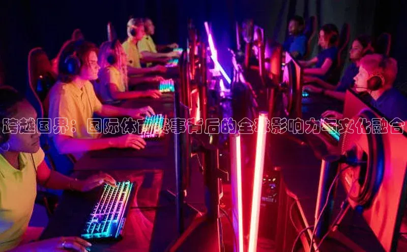 跨越国界：国际体育赛事背后的全球影响力与文化融合