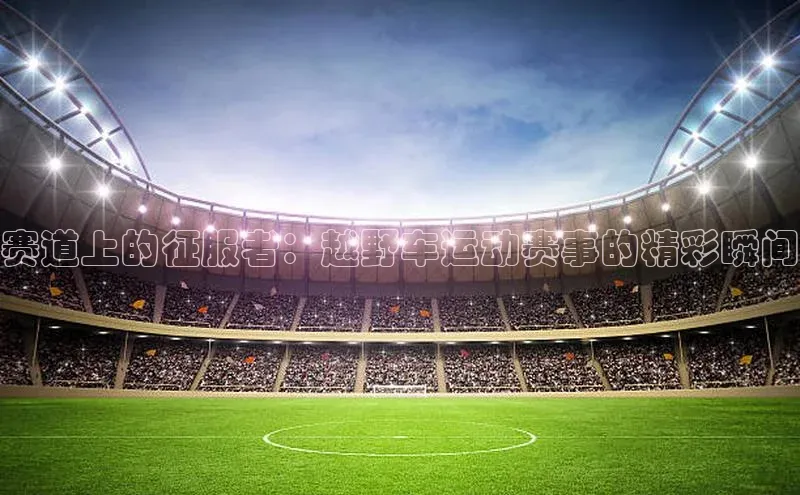 赛道上的征服者：越野车运动赛事的精彩瞬间